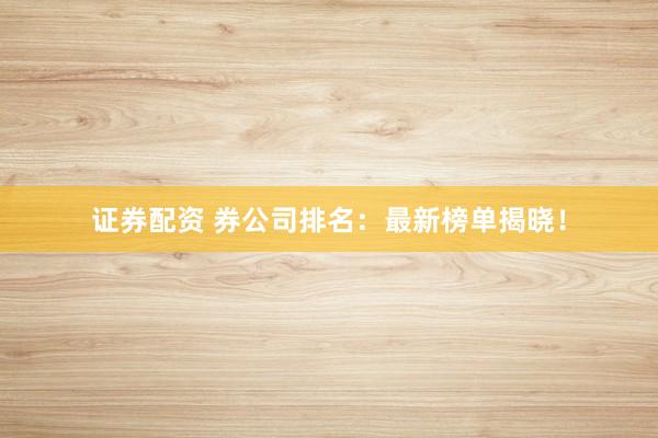 证券配资 券公司排名：最新榜单揭晓！