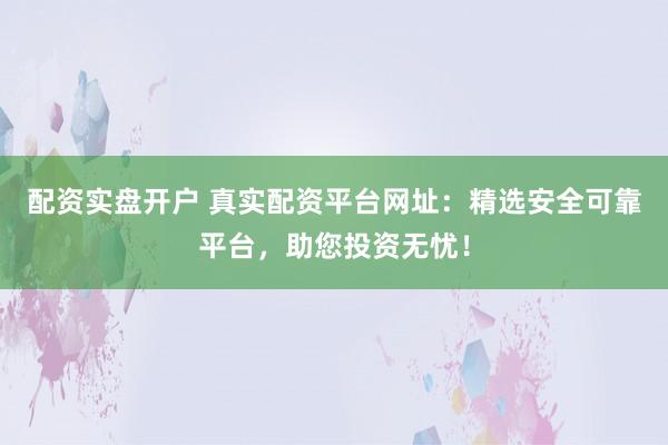 配资实盘开户 真实配资平台网址：精选安全可靠平台，助您投资无忧！