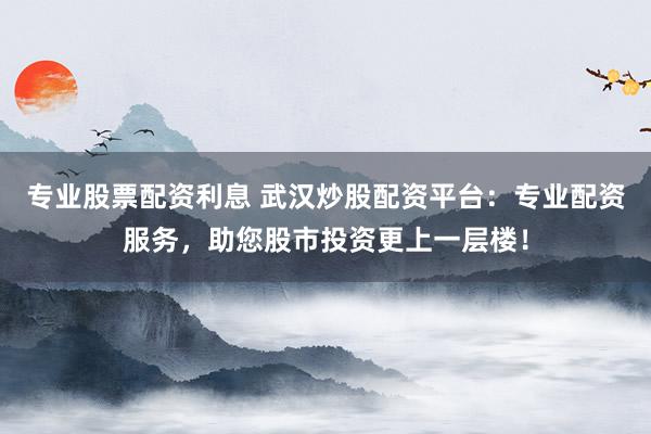 专业股票配资利息 武汉炒股配资平台：专业配资服务，助您股市投资更上一层楼！