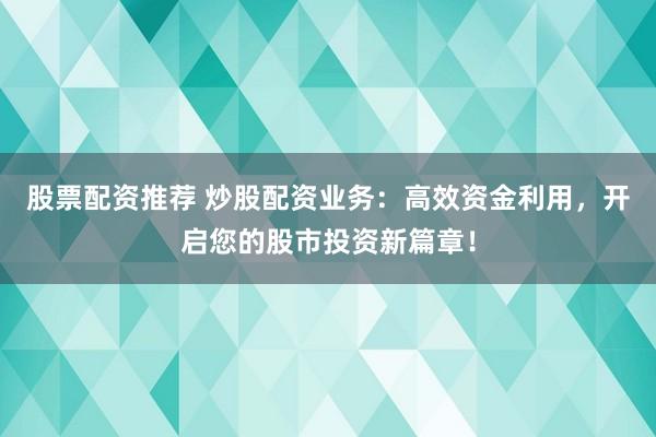 股票配资推荐 炒股配资业务：高效资金利用，开启您的股市投资新篇章！