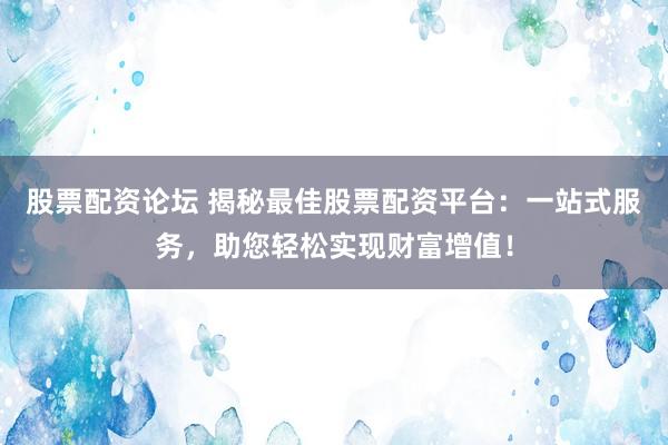 股票配资论坛 揭秘最佳股票配资平台：一站式服务，助您轻松实现财富增值！