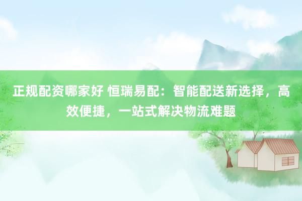 正规配资哪家好 恒瑞易配：智能配送新选择，高效便捷，一站式解决物流难题