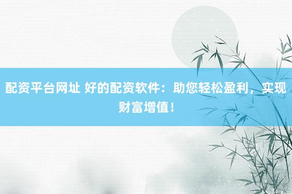 配资平台网址 好的配资软件：助您轻松盈利，实现财富增值！