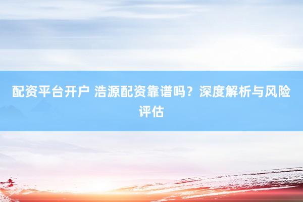 配资平台开户 浩源配资靠谱吗？深度解析与风险评估