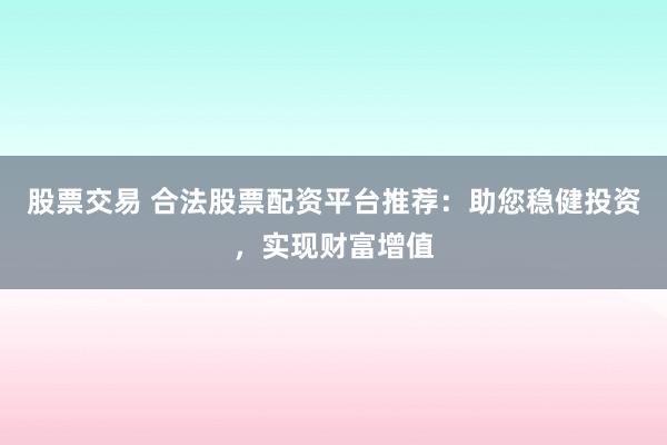 股票交易 合法股票配资平台推荐：助您稳健投资，实现财富增值