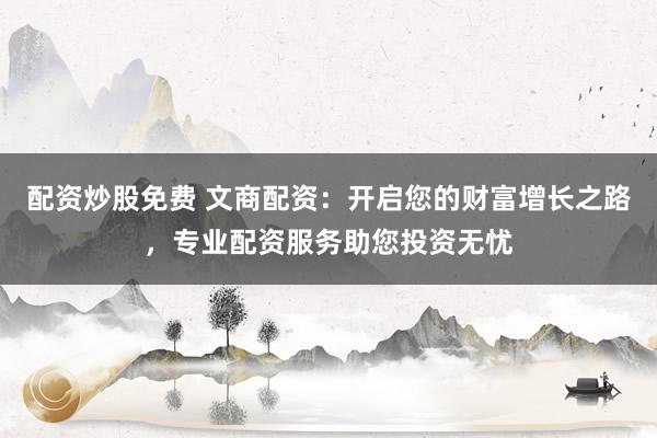 配资炒股免费 文商配资：开启您的财富增长之路，专业配资服务助您投资无忧