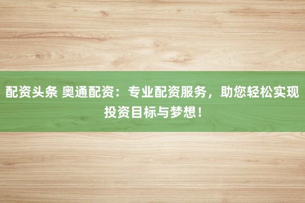 配资头条 奥通配资：专业配资服务，助您轻松实现投资目标与梦想！