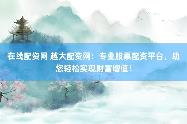 在线配资网 越大配资网：专业股票配资平台，助您轻松实现财富增值！