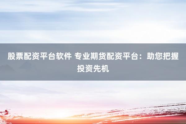 股票配资平台软件 专业期货配资平台：助您把握投资先机