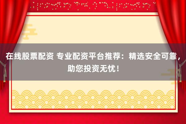 在线股票配资 专业配资平台推荐：精选安全可靠，助您投资无忧！