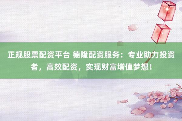 正规股票配资平台 德隆配资服务：专业助力投资者，高效配资，实现财富增值梦想！