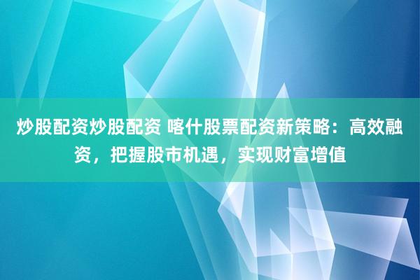 炒股配资炒股配资 喀什股票配资新策略：高效融资，把握股市机遇，实现财富增值