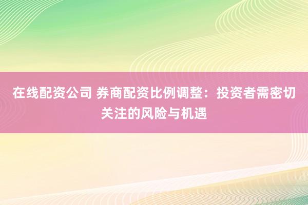 在线配资公司 券商配资比例调整：投资者需密切关注的风险与机遇
