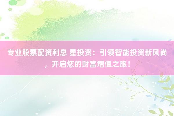 专业股票配资利息 星投资：引领智能投资新风尚，开启您的财富增值之旅！