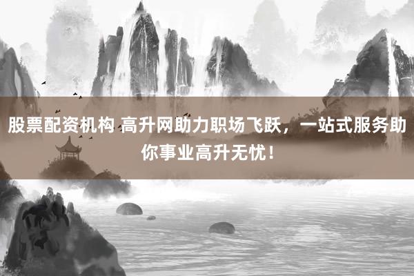 股票配资机构 高升网助力职场飞跃，一站式服务助你事业高升无忧！