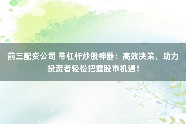 前三配资公司 带杠杆炒股神器：高效决策，助力投资者轻松把握股市机遇！