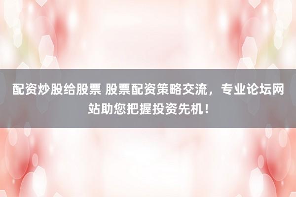 配资炒股给股票 股票配资策略交流，专业论坛网站助您把握投资先机！