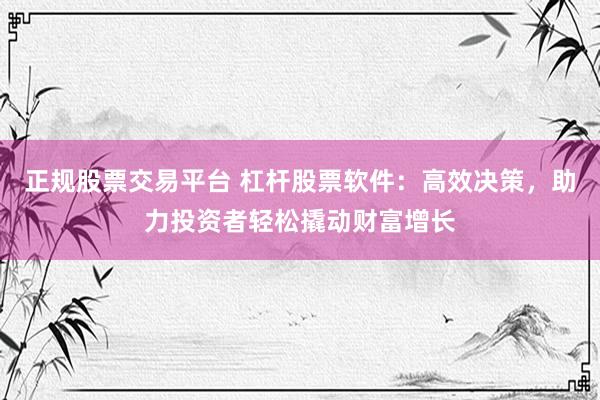 正规股票交易平台 杠杆股票软件：高效决策，助力投资者轻松撬动财富增长