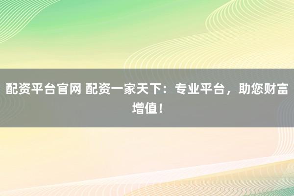 配资平台官网 配资一家天下：专业平台，助您财富增值！