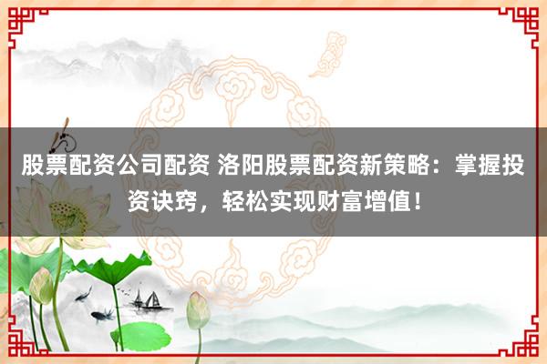 股票配资公司配资 洛阳股票配资新策略：掌握投资诀窍，轻松实现财富增值！