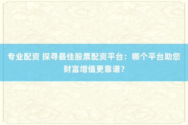 专业配资 探寻最佳股票配资平台：哪个平台助您财富增值更靠谱？