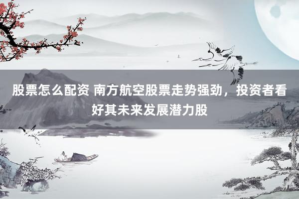 股票怎么配资 南方航空股票走势强劲，投资者看好其未来发展潜力股