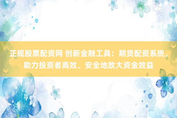 正规股票配资网 创新金融工具：期货配资系统，助力投资者高效、安全地放大资金效益