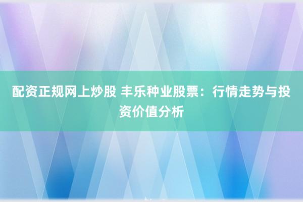 配资正规网上炒股 丰乐种业股票：行情走势与投资价值分析