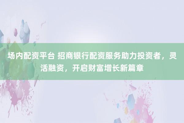 场内配资平台 招商银行配资服务助力投资者，灵活融资，开启财富增长新篇章