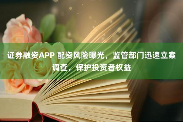 证券融资APP 配资风险曝光，监管部门迅速立案调查，保护投资者权益