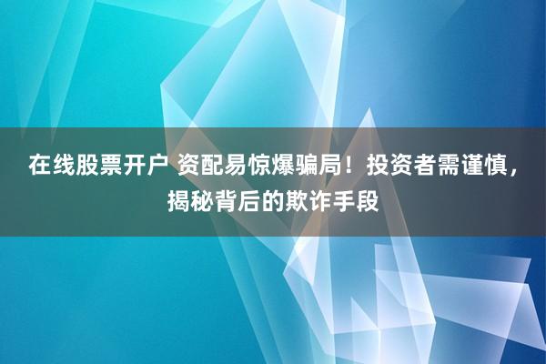 在线股票开户 资配易惊爆骗局！投资者需谨慎，揭秘背后的欺诈手段