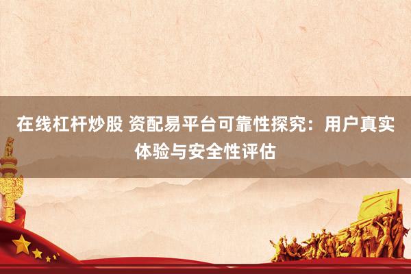 在线杠杆炒股 资配易平台可靠性探究：用户真实体验与安全性评估