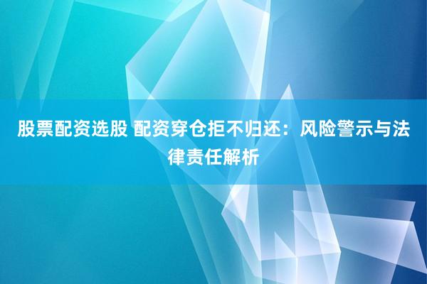 股票配资选股 配资穿仓拒不归还：风险警示与法律责任解析
