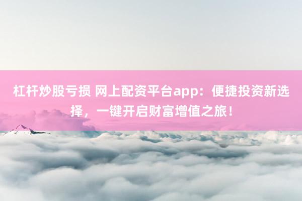 杠杆炒股亏损 网上配资平台app：便捷投资新选择，一键开启财富增值之旅！
