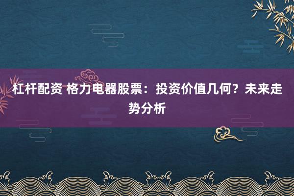 杠杆配资 格力电器股票：投资价值几何？未来走势分析