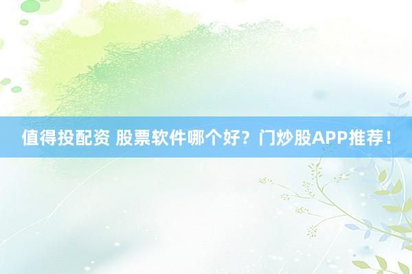 值得投配资 股票软件哪个好？门炒股APP推荐！