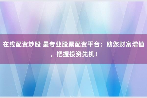 在线配资炒股 最专业股票配资平台：助您财富增值，把握投资先机！