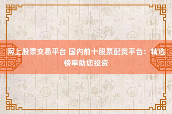 网上股票交易平台 国内前十股票配资平台：精选榜单助您投资
