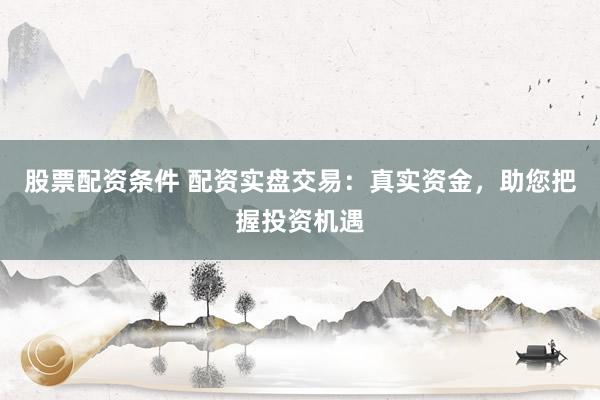 股票配资条件 配资实盘交易：真实资金，助您把握投资机遇
