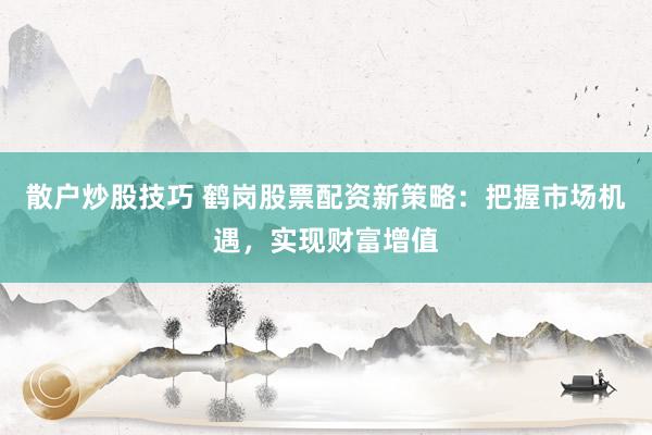 散户炒股技巧 鹤岗股票配资新策略：把握市场机遇，实现财富增值