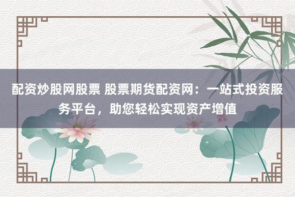 配资炒股网股票 股票期货配资网：一站式投资服务平台，助您轻松实现资产增值