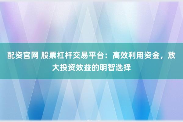 配资官网 股票杠杆交易平台：高效利用资金，放大投资效益的明智选择