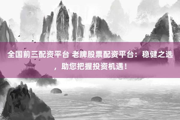 全国前三配资平台 老牌股票配资平台：稳健之选，助您把握投资机遇！