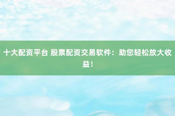 十大配资平台 股票配资交易软件：助您轻松放大收益！