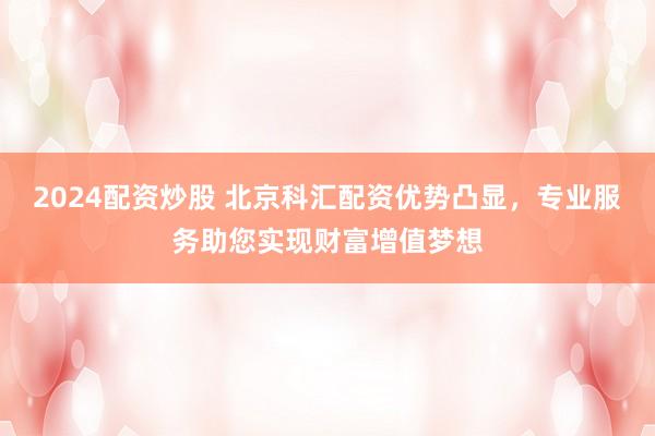 2024配资炒股 北京科汇配资优势凸显，专业服务助您实现财富增值梦想