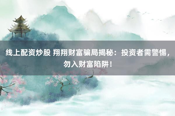 线上配资炒股 翔翔财富骗局揭秘：投资者需警惕，勿入财富陷阱！
