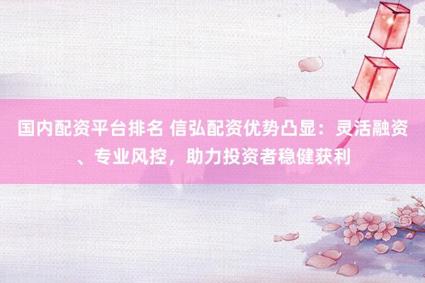 国内配资平台排名 信弘配资优势凸显：灵活融资、专业风控，助力投资者稳健获利
