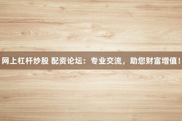 网上杠杆炒股 配资论坛：专业交流，助您财富增值！