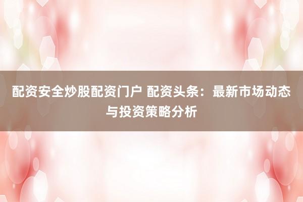 配资安全炒股配资门户 配资头条：最新市场动态与投资策略分析