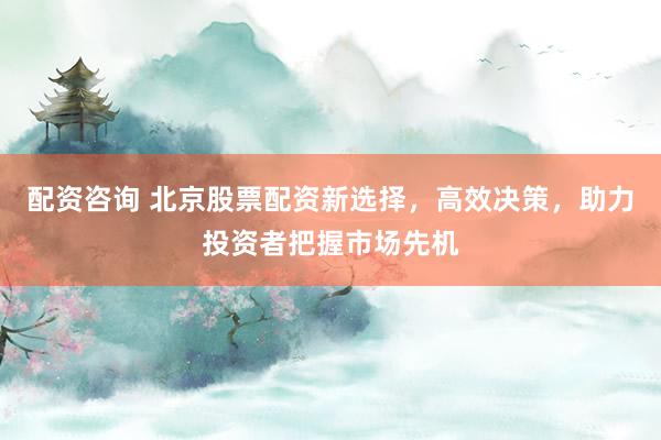 配资咨询 北京股票配资新选择，高效决策，助力投资者把握市场先机